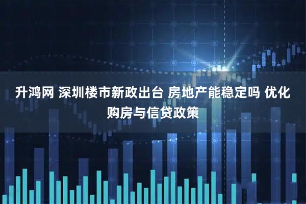 升鸿网 深圳楼市新政出台 房地产能稳定吗 优化购房与信贷政策