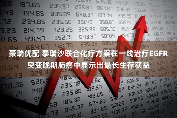豪瑞优配 泰瑞沙联合化疗方案在一线治疗EGFR突变晚期肺癌中显示出最长生存获益