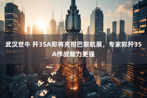 武汉世牛 歼35A即将亮相巴黎航展，专家称歼35A作战能力更强